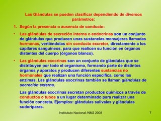 Las Glándulas se pueden clasificar dependiendo de diversos parámetros: 1. Según la presencia o ausencia de conducto: Las glándulas de secreción interna o endocrinas  son un conjunto de glándulas que producen unas sustancias mensajeras llamadas  hormonas , vertiéndolas  sin conducto excretor , directamente a los capilares sanguíneos, para que realicen su función en órganos distantes del cuerpo (órganos blanco).  Las glándulas  exocrinas  son un conjunto de glándulas que se distribuyen por todo el organismo, formando parte de distintos órganos y aparatos y producen diferentes  sustancias no hormonales  que realizan una función específica, como las enzimas. Las glándulas exocrinas también se llaman  glándulas de secreción externa . Las glándulas exocrinas secretan productos químicos a través de  conductos o tubos  a un lugar determinado para realizar una función concreta. Ejemplos: glándulas salivales y glándulas sudoríparas. 