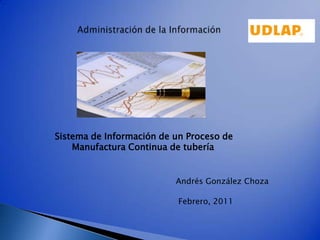 Administración de la Información Sistema de Información de un Proceso de       Manufactura Continua de tubería Andrés González Choza Febrero, 2011 