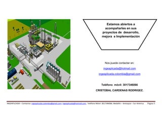  
 
 
 


                                                                                                          Estamos abiertos a
                                                                                                         acompañarles en sus
                                                                                                       proyectos de desarrollo,
                                                                                                       mejora e Implementación 




                                                                                                          Nos puede contactar en:

                                                                                                         ingeaplicada@hotmail.com

                                                                                                    ingeaplicada.colombia@gmail.com



                                                                                                      Teléfono móvil: 3017346066
                                                                                                CRISTOBAL CARDENAS RODRIGEZ.
 




INGEAPLICADA – Contactos: ingeaplicada.colombia@gmail.com, ingeaplicada@hotmail.com,  Teléfono Móvil: 3017346066. Medellín – Antioquia – Sur América     Página 5 
 
 