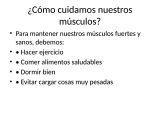 ¿Cómo cuidamos nuestros
músculos?
• Para mantener nuestros músculos fuertes y
sanos, debemos:
• • Hacer ejercicio
• • Comer alimentos saludables
• • Dormir bien
• • Evitar cargar cosas muy pesadas
 