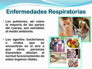 Enfermedades Respiratorias
 Los pulmones, así como
 la mayoría de las partes
 del cuerpo, son sensibles
 al medio ambiente.

 Los agentes bacterianos
 o    virales   que     se
 encuentran en el aire o
 que     otras    personas
 transmiten afectan el
 normal funcionamiento de
 estos órganos vitales.
 