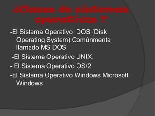 ¿Clases de sistemas
     operativos ?
-El Sistema Operativo DOS (Disk
   Operating System) Comúnmente
   llamado MS DOS
 -El Sistema Operativo UNIX.
- El Sistema Operativo OS/2
-El Sistema Operativo Windows Microsoft
   Windows
 