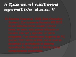¿ Que es el sistema
operativo d.o.s. ?

El Sistema Operativo DOS (Disk Operating
   System): Comúnmente llamado MS DOS
   es un sistema mono usuario y mono
   tarea, es decir, sólo puede utilizarlo un
   usuario a la vez y ejecutar un único
   programa. Fue creado para la gama de PC
   que en 1981 lanzó la IBM, con el cual se
   desarrolló y se implantó el sistema
   operativo de disco para la familia de las
   computadoras personales.
 