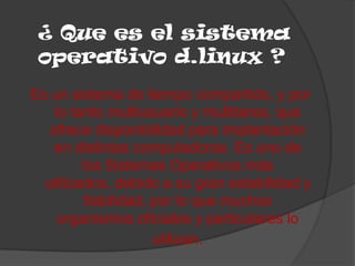 ¿ Que es el sistema
 operativo d.linux ?
Es un sistema de tiempo compartido, y por
    lo tanto multiusuario y multitarea, que
   ofrece disponibilidad para implantación
   en distintas computadoras. Es uno de
         los Sistemas Operativos más
  utilizados, debido a su gran estabilidad y
          fiabilidad, por lo que muchos
     organismos oficiales y particulares lo
                      utilizan.
 
