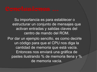 Conclusiones …
    Su importancia es para establecer o
  estructurar un conjunto de mensajes que
     activan entradas y salidas claves del
          centro de mando del ROM.
Por dar un ejemplo sencillo, es como decirle
    un código para que el CPU nos diga la
     cantidad de memoria que está vacía.
     Entonces nos enviará una gráfica de
  pastes ilustrando % de memoria llena y %
               de memoria vacía.
 