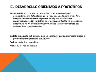EL DESARROLLO ORIENTADO A PROTOTIPOS
Definición de un prototipo en software: “…es un modelo del
comportamiento del sistema que puede ser usado para entenderlo
completamente o ciertos aspectos de él y así clarificar los
requerimientos… Un prototipo es una representación de un sistema,
aunque no es un sistema completo, posee las características del
sistema final o parte de ellas”
Modelo o maqueta del sistema que se construye para comprender mejor el
problema y sus posibles soluciones:
Evaluar mejor los requisitos.
Probar opciones de diseño.
 