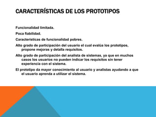 CARACTERÍSTICAS DE LOS PROTOTIPOS
Funcionalidad limitada.
Poca fiabilidad.
Características de funcionalidad pobres.
Alto grado de participación del usuario el cual evalúa los prototipos,
propone mejoras y detalla requisitos.
Alto grado de participación del analista de sistemas, ya que en muchos
casos los usuarios no pueden indicar los requisitos sin tener
experiencia con el sistema.
El prototipo da mayor conocimiento al usuario y analistas ayudando a que
el usuario aprenda a utilizar el sistema.
 