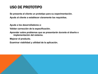 USO DE PROTOTIPO
Se presenta al cliente un prototipo para su experimentación.
Ayuda al cliente a establecer claramente los requisitos.
Ayuda a los desarrolladores a:
Validar corrección de la especificación.
Aprender sobre problemas que se presentarán durante el diseño e
implementación del sistema.
Mejorar el producto.
Examinar viabilidad y utilidad de la aplicación.
 