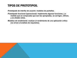 TIPOS DE PROTOTIPOS.
Prototipado de interfaz de usuario: modelos de pantallas.
Prototipado funcional (operacional): implementa algunas funciones, y a
medida que se comprueba que son las apropiadas, se corrigen, refinan,
y se añaden otras.
Modelos de rendimiento: evalúan el rendimiento de una aplicación crítica
(no sirven al análisis de requisitos).
 