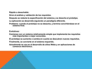 Rápido o desechable:
Sirve al análisis y validación de los requisitos.
Después se redacta la especificación del sistema y se desecha el prototipo.
La aplicación se desarrolla siguiendo un paradigma diferente.
Problema: cuando el prototipo no se desecha, y termina convirtiéndose en el
sistema final.
Evolutivos:
Comienza con un sistema relativamente simple que implementa los requisitos
más importantes o mejor conocidos.
El prototipo se aumenta o cambia en cuanto se descubren nuevos requisitos.
Finalmente, se convierte en el sistema requerido.
Actualmente se usa en el desarrollo de sitios Webs y en aplicaciones de
comercio electrónico.
 