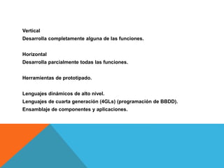 Vertical
Desarrolla completamente alguna de las funciones.
Horizontal
Desarrolla parcialmente todas las funciones.
Herramientas de prototipado.
Lenguajes dinámicos de alto nivel.
Lenguajes de cuarta generación (4GLs) (programación de BBDD).
Ensamblaje de componentes y aplicaciones.
 