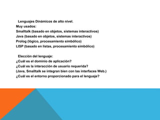 Lenguajes Dinámicos de alto nivel.
Muy usados:
Smalltalk (basado en objetos, sistemas interactivos)
Java (basado en objetos, sistemas interactivos)
Prolog (lógico, procesamiento simbólico)
LISP (basado en listas, procesamiento simbólico)
Elección del lenguaje:
¿Cuál es el dominio de aplicación?
¿Cuál es la interacción de usuario requerida?
(Java, Smalltalk se integran bien con las interfaces Web.)
¿Cuál es el entorno proporcionado para el lenguaje?
 