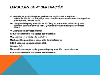LENGUAJES DE 4ª GENERACIÓN.
La mayoría de aplicaciones de gestión son interactivas e implican la
manipulación de una BD y la producción de salidas que involucran organizar
y dar formato a esos datos.
4GL: lenguaje de programación de BBDD (y su entorno de desarrollo), que
contiene conocimiento de la BD y operaciones para manipulación de la
misma.
4GL: lenguaje no Procedimental.
Reducen claramente los costos del desarrollo.
Muy usados en prototipado evolutivo.
Muchos 4GLs permiten el desarrollo de interfaces de
BBDD basadas en navegadores Web.
Generan SQL.
Menos eficientes que los lenguajes de programación convencionales.
Reducen claramente los costos del desarrollo.
 
