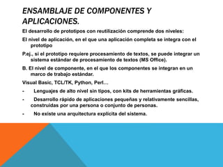 ENSAMBLAJE DE COMPONENTES Y
APLICACIONES.
El desarrollo de prototipos con reutilización comprende dos niveles:
El nivel de aplicación, en el que una aplicación completa se integra con el
prototipo
P.ej., si el prototipo requiere procesamiento de textos, se puede integrar un
sistema estándar de procesamiento de textos (MS Office).
B. El nivel de componente, en el que los componentes se integran en un
marco de trabajo estándar.
Visual Basic, TCL/TK, Python, Perl…
- Lenguajes de alto nivel sin tipos, con kits de herramientas gráficas.
- Desarrollo rápido de aplicaciones pequeñas y relativamente sencillas,
construidas por una persona o conjunto de personas.
- No existe una arquitectura explícita del sistema.
 