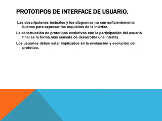 PROTOTIPOS DE INTERFACE DE USUARIO.
Las descripciones textuales y los diagramas no son suficientemente
buenos para expresar los requisitos de la interfaz.
La construcción de prototipos evolutivos con la participación del usuario
final es la forma más sensata de desarrollar una interfaz.
Los usuarios deben estar implicados en la evaluación y evolución del
prototipo.
 