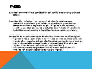 FASES:
Las fases que comprende el método de desarrollo orientado a prototipos
serían:
Investigación preliminar. Las metas principales de esta fase son:
determinar el problema y su ámbito, la importancia y sus efectos
potenciales sobre la organización por una parte y, por otro lado,
identificar una idea general de la solución para realizar un estudio de
factibilidad que determine la factibilidad de una solución software.
Definición de los requerimientos del sistema. El objetivo de esta etapa es
registrar todos los requerimientos y deseos que los usuarios tienen en
relación al proyecto bajo desarrollo. Esta etapa es la más importante de
todo el ciclo de vida, es aquí donde el desarrollador determina los
requisitos mediante la construcción, demostración y
retroalimentaciones del prototipo. Por lo mismo esta etapa será
revisada con más detalle luego de esta descripción.
 