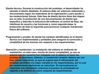 Diseño técnico. Durante la construcción del prototipo, el desarrollador ha
obviado el diseño detallado. El sistema debe ser entonces rediseñado y
documentado según los estándares de la organización y para ayudar a
las mantenciones futuras. Esta fase de diseño técnico tiene dos etapas:
por un lado, la producción de una documentación de diseño que
especifica y describe la estructura del software, el control de flujo, las
interfaces de usuario y las funciones y, como segunda etapa, la
producción de todo lo requerido para promover cualquier mantención
futura del software.
Programación y prueba. Es donde los cambios identificados en el diseño
técnico son implementados y probados para asegurar la corrección y
completitud de los mismos con respecto a los requerimientos.
Operación y mantención. La instalación del sistema en ambiente de
explotación, en este caso, resulta de menor complejidad, ya que se
supone que los usuarios han trabajado con el sistema al hacer las
pruebas de prototipos. Además, la mantención también debería ser una
fase menos importante, ya que se supone que el refinamiento del
prototipo permitiría una mejor claridad en los requerimientos, por lo cual
las mantenciones perfectivas se reducirían. Si eventualmente se
requiriese una mantención entonces el proceso de prototipado es
repetido y se definirá un nuevo conjunto de requerimientos.
 