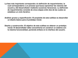 La fase más importante corresponde a la definición de requerimientos, la
cual correspondería a un proceso que busca aproximar las visiones del
usuario y del desarrollador mediante sucesivas iteraciones. La definición
de requerimientos consiste de cinco etapas entre dos de las cuales se
establece un ciclo iterativo:
Análisis grueso y especificación. El propósito de esta subfase es desarrollar
un diseño básico para el prototipo inicial.
Diseño y construcción. El objetivo de esta subfase es obtener un prototipo
inicial. El desarrollador debe concentrarse en construir un sistema con
la máxima funcionalidad, poniendo énfasis en la interface del usuario.
 