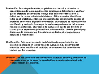 Evaluación. Esta etapa tiene dos propósitos: extraer a los usuarios la
especificación de los requerimientos adicionales del sistema y verificar
que el prototipo desarrollado lo haya sido en concordancia con la
definición de requerimientos del sistema. Si los usuarios identifican
fallas en el prototipo, entonces el desarrollador simplemente corrige el
prototipo antes de la siguiente evaluación. El prototipo es repetidamente
modificado y evaluado hasta que todos los requerimientos del sistema
han sido satisfechos. El proceso de evaluación puede ser dividido en
cuatro pasos separados: preparación, demostración, uso del prototipo y
discusión de comentarios. En esta fase se decide si el prototipo es
aceptado o modificado.
Modificación. Esto ocurre cuando la definición de requerimientos del
sistema es alterada en la sub−fase de evaluación. El desarrollador
entonces debe modificar el prototipo de acuerdo a los comentarios
hechos por los usuarios.
Término. Una vez que se ha desarrollado un prototipo estable y completo, es
necesario ponerse de acuerdo en relación a aspectos de calidad y de
representación del sistema.
 