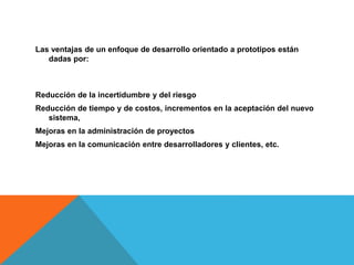 Las ventajas de un enfoque de desarrollo orientado a prototipos están
dadas por:
Reducción de la incertidumbre y del riesgo
Reducción de tiempo y de costos, incrementos en la aceptación del nuevo
sistema,
Mejoras en la administración de proyectos
Mejoras en la comunicación entre desarrolladores y clientes, etc.
 