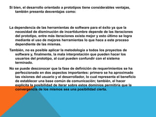 Si bien, el desarrollo orientado a prototipos tiene considerables ventajas,
también presenta desventajas como:
La dependencia de las herramientas de software para el éxito ya que la
necesidad de disminución de incertidumbre depende de las iteraciones
del prototipo, entre más iteraciones exista mejor y esto último se logra
mediante el uso de mejores herramientas lo que hace a este proceso
dependiente de las mismas.
También, no es posible aplicar la metodología a todos los proyectos de
software y, finalmente, la mala interpretación que pueden hacer los
usuarios del prototipo, al cual pueden confundir con el sistema
terminado.
No se puede desconocer que la fase de definición de requerimientos se ha
perfeccionado en dos aspectos importantes: primero se ha aproximado
las visiones del usuario y el desarrollador, lo cual representa el beneficio
de establecer una base común de comunicación; también, el hacer
explícita la posibilidad de iterar sobre estos dominios permitiría que la
convergencia de los mismos sea una posibilidad cierta.
 