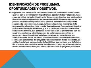 IDENTIFICACIÓN DE PROBLEMAS,
OPORTUNIDADES Y OBJETIVOS.
En la primera fase del ciclo de vida del desarrollo de sistemas el analista tiene
que ver con la identificación de problemas, oportunidades y objetivos. Esta
etapa es crítica para el éxito del resto de proyecto, debido a que nadie quiere
desperdiciar el tiempo subsecuente resolviendo el problema equivocado. La
primera fase requiere que el analista observe honestamente lo que está
sucediendo en un negocio. Luego, junto con los demás miembros de la
organización, el analista hace resaltar los problemas. Frecuentemente estos
ya han sido vistos por los demás, y son la razón por la cual el analista fue
llamado inicialmente. Las personas involucradas en la primera fase son los
usuarios, analistas y administradores de sistemas que coordinan el
proyecto. Las actividades de esta fase consisten en entrevistas a los
administradores de los usuarios, sumarización del conocimiento obtenido,
estimación del alcance del proyecto y documentación de los resultados. La
salida de esta fase es un estudio de factibilidad que contiene una definición
del problema y la sumarización de los objetivos. Luego los administradores
deben tomar una decisión para ver si continúan con el proyecto propuesto.
 