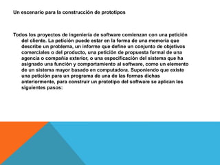 Un escenario para la construcción de prototipos
Todos los proyectos de ingeniería de software comienzan con una petición
del cliente. La petición puede estar en la forma de una memoria que
describe un problema, un informe que define un conjunto de objetivos
comerciales o del producto, una petición de propuesta formal de una
agencia o compañía exterior, o una especificación del sistema que ha
asignado una función y comportamiento al software, como un elemento
de un sistema mayor basado en computadora. Suponiendo que existe
una petición para un programa de una de las formas dichas
anteriormente, para construir un prototipo del software se aplican los
siguientes pasos:
 