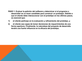 PASO 1. Evaluar la petición del software y determinar si el programa a
desarrollar es un buen candidato para construir un prototipo. Debido a
que el cliente debe interaccionar con el prototipo en los últimos pasos,
es esencial que:
1) el cliente participe en la evaluación y refinamiento del prototipo, y
2) el cliente sea capaz de tomar decisiones de requerimientos de una
forma oportuna. Finalmente, la naturaleza del proyecto de desarrollo
tendrá una fuerte influencia en la eficacia del prototipo.
 