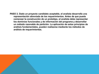PASO 2. Dado un proyecto candidato aceptable, el analista desarrolla una
representación abreviada de los requerimientos. Antes de que pueda
comenzar la construcción de un prototipo, el analista debe representar
los dominios funcionales y de información del programa y desarrollar
un método razonable de partición. La aplicación de estos principios de
análisis fundamentales, pueden realizarse mediante los métodos de
análisis de requerimientos.
 