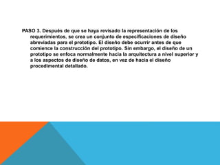 PASO 3. Después de que se haya revisado la representación de los
requerimientos, se crea un conjunto de especificaciones de diseño
abreviadas para el prototipo. El diseño debe ocurrir antes de que
comience la construcción del prototipo. Sin embargo, el diseño de un
prototipo se enfoca normalmente hacia la arquitectura a nivel superior y
a los aspectos de diseño de datos, en vez de hacia el diseño
procedimental detallado.
 