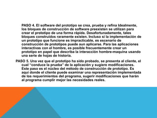 PASO 4. El software del prototipo se crea, prueba y refina Idealmente,
los bloques de construcción de software preexisten se utilizan para
crear el prototipo de una forma rápida. Desafortunadamente, tales
bloques construidos raramente existen. Incluso si la implementación de
un prototipo que funcione es impracticable, es escenario de
construcción de prototipos puede aun aplicarse. Para las aplicaciones
interactivas con el hombre, es posible frecuentemente crear un
prototipo en papel que describa la interacción hombre-maquina usando
una serie de hojas de historia.
PASO 5. Una vez que el prototipo ha sido probado, se presenta al cliente, el
cual “conduce la prueba” de la aplicación y sugiere modificaciones.
Este paso es el núcleo del método de construcción de prototipo. Es
aquí donde el cliente puede examinar una representación implementada
de los requerimientos del programa, sugerir modificaciones que harán
al programa cumplir mejor las necesidades reales.
 