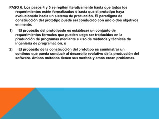 PASO 6. Los pasos 4 y 5 se repiten iterativamente hasta que todos los
requerimientos estén formalizados o hasta que el prototipo haya
evolucionado hacia un sistema de producción. El paradigma de
construcción del prototipo puede ser conducido con uno o dos objetivos
en mente:
1) El propósito del prototipado es establecer un conjunto de
requerimientos formales que pueden luego ser traducidos en la
producción de programas mediante el uso de métodos y técnicas de
ingeniería de programación, o
2) El propósito de la construcción del prototipo es suministrar un
continuo que pueda conducir al desarrollo evolutivo de la producción del
software. Ambos métodos tienen sus meritos y amos crean problemas.
 