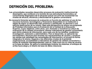 DEFINICIÓN DEL PROBLEMA:
Las universidades necesitan desarrollar procesos de evaluación institucional de
desempeño, que conllevan a la revisión de sus estructuras funcionales y al
conocimiento diagnóstico de la situación actual con el fin de incrementar los
niveles de eficacia, eficiencia y efectividad de la gestión universitaria.
Es necesario fomentar procesos de evaluación en función de optimizar el uso de los
recursos humanos, tecnológicos y financieros disponibles en la institución a
objeto de lograr un desarrollo más armónico y planificado, en atención a una
estricta observación de su misión. Bajo esta perspectiva se ofrece una propuesta
de Prototipo Informático para la Evaluación de la Calidad de la Educación
Superior, cuyos objetivos, entre otros, son: fomentar e incentivar la cultura de
evaluación de la calidad universitaria; diseñar indicadores de gestión universitaria
para dicho sistema de información, para cada uno de los ámbitos: académico,
investigación, extensión y administrativo. Para el desarrollo, se aplicarán las
herramientas y técnicas para levantar los requerimientos de usuario, y producir
las salidas que satisfagan las necesidades de información y el acceso en forma
integrada a la misma; respecto a los diferentes niveles de la pirámide
organizacional, accesibilidad a indicadores de gestión de calidad universitaria a
través de módulos interdependientes; esto es, cada nivel con su vista de usuario
en la base de datos. Se aplica la metodología modular de sistemas, el enfoque de
arriba hacia abajo y el diseño de base de datos relacional.
 