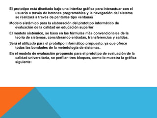El prototipo está diseñado bajo una interfaz gráfica para interactuar con el
usuario a través de botones programables y la navegación del sistema
se realizará a través de pantallas tipo ventanas
Modelo sistémico para la elaboración del prototipo informático de
evaluación de la calidad en educación superior
El modelo sistémico, se basa en las fórmulas más convencionales de la
teoría de sistemas, considerando entradas, transferencias y salidas.
Será el utilizado para el prototipo informático propuesto, ya que ofrece
todas las bondades de la metodología de sistemas.
En el modelo de evaluación propuesto para el prototipo de evaluación de la
calidad universitaria, se perfilan tres bloques, como lo muestra la gráfica
siguiente:
 