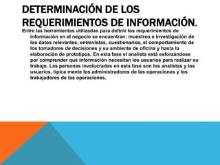 DETERMINACIÓN DE LOS
REQUERIMIENTOS DE INFORMACIÓN.
Entre las herramientas utilizadas para definir los requerimientos de
información en el negocio se encuentran: muestreo e investigación de
los datos relevantes, entrevistas, cuestionarios, el comportamiento de
los tomadores de decisiones y su ambiente de oficina y hasta la
elaboración de prototipos. En esta fase el analista está esforzándose
por comprender qué información necesitan los usuarios para realizar su
trabajo. Las personas involucradas en esta fase son los analistas y los
usuarios, típica mente los administradores de las operaciones y los
trabajadores de las operaciones.
 