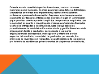 Entrada: estaría constituida por las inversiones, tanto en recursos
materiales como humanos. En otras palabras: salas, talleres, bibliotecas,
laboratorios con todos sus implementos; además de estudiantes,
profesores y personal administrativo.Procesos: estarían compuestos
justamente por todas las interacciones que tienen lugar en la institución
y que permiten que ésta pueda cumplir los compromisos adquiridos con
la sociedad, en cuanto a conocimiento creados, profesionales formados
y servicios entregados a la comunidad. Esto incluye todos los
procedimientos de administración universitaria y gestión financiera de la
organización.Salida o productos: corresponde a los logros
organizacionales en docencia, investigación y extensión. Serían
aspectos del resultado, la cantidad de graduados por cohorte, los
proyectos de investigación realizados, las publicaciones de los mismos
y el número de académicos perfeccionados en un periodo determinado.
 