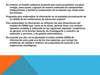 En síntesis, el modelo sistémico presenta para estos propósitos una gran
ventaja, pues ayuda a agrupar de manera ordenada los componentes
institucionales y facilita la comprensión de la relación que existe entre
los mismos.
Propuesta para sistematizar la información en el prototipo de evaluación de
la calidad de las instituciones de educación superior
Para sistematizar la información se utilizarán las seis dimensiones del
modelo de CINDA que, como se ha dicho, permite hacer una revisión
bastante completa y coherente en los siguientes aspectos: académicos
en general, en la función docente, de investigación y creación, de
extensión y servicios, y de gestión administrativa.
De acuerdo con ello, se ha planteado la matriz modelo CINDA de
información para cada uno de los tres aspectos, que incluye los
problemas de calidad a resolver, las propuestas de solución y las
sugerencias estratégicas.
 