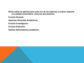Dicha matriz se aplicará para cada uno de los aspectos a evaluar respecto
a la calidad universitaria, entre los que tenemos:
Función Docente
Aspectos Generales Académicos
Función Investigación
Función Extensión
Gestión Administrativo-académica
 