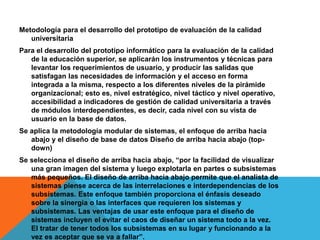 Metodología para el desarrollo del prototipo de evaluación de la calidad
universitaria
Para el desarrollo del prototipo informático para la evaluación de la calidad
de la educación superior, se aplicarán los instrumentos y técnicas para
levantar los requerimientos de usuario, y producir las salidas que
satisfagan las necesidades de información y el acceso en forma
integrada a la misma, respecto a los diferentes niveles de la pirámide
organizacional; esto es, nivel estratégico, nivel táctico y nivel operativo,
accesibilidad a indicadores de gestión de calidad universitaria a través
de módulos interdependientes, es decir, cada nivel con su vista de
usuario en la base de datos.
Se aplica la metodología modular de sistemas, el enfoque de arriba hacia
abajo y el diseño de base de datos Diseño de arriba hacia abajo (top-
down)
Se selecciona el diseño de arriba hacia abajo, “por la facilidad de visualizar
una gran imagen del sistema y luego explotarla en partes o subsistemas
más pequeños. El diseño de arriba hacia abajo permite que el analista de
sistemas piense acerca de las interrelaciones e interdependencias de los
subsistemas. Este enfoque también proporciona el énfasis deseado
sobre la sinergia o las interfaces que requieren los sistemas y
subsistemas. Las ventajas de usar este enfoque para el diseño de
sistemas incluyen el evitar el caos de diseñar un sistema todo a la vez.
El tratar de tener todos los subsistemas en su lugar y funcionando a la
vez es aceptar que se va a fallar”.
 