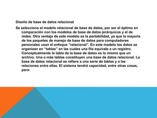Diseño de base de datos relacional
Se selecciona el modelo relacional de base de datos, por ser el óptimo en
comparación con los modelos de base de datos jerárquicos y el de
redes. Otra ventaja de este modelo es la portabilidad, ya que la mayoría
de los paquetes de manejo de base de datos para computadores
personales usan el enfoque “relacional”. En este modelo los datos se
organizan en “tablas” en las cuales una fila equivale a un registro.
Conceptualmente la tabla de la base de datos es lo mismo que un
archivo. Una o más tablas constituyen una base de datos relacional. La
base de datos relacional se refiere a una serie de tablas y a las
relaciones entre ellas. El sistema tendrá capacidad, entre otras cosas,
para:
 