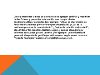 Crear y mantener la base de datos: esto es agregar, eliminar y modificar
tablas.Extraer y presentar información que cumpla ciertas
condiciones.Hacer consultas (por ejemplo: “¿Cuál es el promedio de
notas de los alumnos por carrera y por universidad? ¿Cuál es la
matricula por área de conocimiento? ¿Cuál es la rotación matricular?”,
etc.).Ordenar los registros (tablas), según el campo clave.Generar
informes adecuados para el usuario. (Por ejemplo: una universidad
generará el reporte de gestión periódicamente, según sea el caso o el
“Reporte financiero” puede ser semestral o anual, etc.).
 