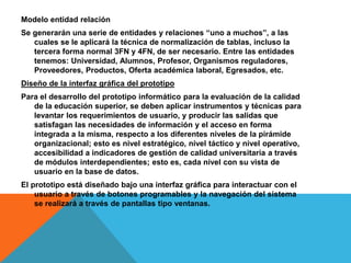 Modelo entidad relación
Se generarán una serie de entidades y relaciones “uno a muchos”, a las
cuales se le aplicará la técnica de normalización de tablas, incluso la
tercera forma normal 3FN y 4FN, de ser necesario. Entre las entidades
tenemos: Universidad, Alumnos, Profesor, Organismos reguladores,
Proveedores, Productos, Oferta académica laboral, Egresados, etc.
Diseño de la interfaz gráfica del prototipo
Para el desarrollo del prototipo informático para la evaluación de la calidad
de la educación superior, se deben aplicar instrumentos y técnicas para
levantar los requerimientos de usuario, y producir las salidas que
satisfagan las necesidades de información y el acceso en forma
integrada a la misma, respecto a los diferentes niveles de la pirámide
organizacional; esto es nivel estratégico, nivel táctico y nivel operativo,
accesibilidad a indicadores de gestión de calidad universitaria a través
de módulos interdependientes; esto es, cada nivel con su vista de
usuario en la base de datos.
El prototipo está diseñado bajo una interfaz gráfica para interactuar con el
usuario a través de botones programables y la navegación del sistema
se realizará a través de pantallas tipo ventanas.
 