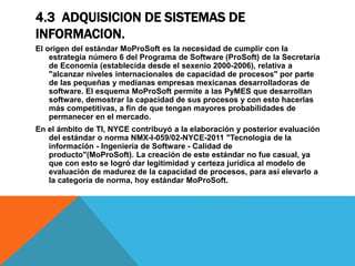 4.3 ADQUISICION DE SISTEMAS DE
INFORMACION.
El origen del estándar MoProSoft es la necesidad de cumplir con la
estrategia número 6 del Programa de Software (ProSoft) de la Secretaría
de Economía (establecida desde el sexenio 2000-2006), relativa a
"alcanzar niveles internacionales de capacidad de procesos" por parte
de las pequeñas y medianas empresas mexicanas desarrolladoras de
software. El esquema MoProSoft permite a las PyMES que desarrollan
software, demostrar la capacidad de sus procesos y con esto hacerlas
más competitivas, a fin de que tengan mayores probabilidades de
permanecer en el mercado.
En el ámbito de TI, NYCE contribuyó a la elaboración y posterior evaluación
del estándar o norma NMX-I-059/02-NYCE-2011 "Tecnología de la
información - Ingeniería de Software - Calidad de
producto"(MoProSoft). La creación de este estándar no fue casual, ya
que con esto se logró dar legitimidad y certeza jurídica al modelo de
evaluación de madurez de la capacidad de procesos, para así elevarlo a
la categoría de norma, hoy estándar MoProSoft.
 