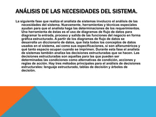 ANÁLISIS DE LAS NECESIDADES DEL SISTEMA.
La siguiente fase que realiza el analista de sistemas involucro el análisis de las
necesidades del sistema. Nuevamente, herramientas y técnicas especiales
ayudan para que el analista haga las determinaciones de los requerimientos.
Una herramienta de éstas es el uso de diagramas de flujo de datos para
diagramar la entrada, proceso y salida de las funciones del negocio en forma
gráfica estructurado. A partir de los diagramas de flujo de datos se
desarrolla un diccionario de datos, que lista todos los conceptos de datos
usados en el sistema, así como sus especificaciones, si son alfanuméricos y
qué tanto espacio ocupan cuando se imprimen. Durante esta fase el analista
de sistemas también analiza las decisiones estructuradas que se hacen. Las
decisiones estructuradas son aquellas para las que pueden ser
determinadas las condiciones como alternativas de condición, acciones y
reglas de acción. Hay tres métodos principales para el análisis de decisiones
estructurales: lenguaje estructurado, tablas de decisión y árboles de
decisión.
 