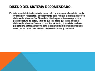 DISEÑO DEL SISTEMA RECOMENDADO.
En esta fase del ciclo de vida del desarrollo de sistemas, el analista usa la
información recolectada anteriormente para realizar el diseño lógico del
sistema de información. El analista diseña procedimientos precisos
para la captura de datos, a fin de que los datos que van a entrar al
sistema de información sean correctos. Además, el analista también
proporciona entrada efectiva para el sistema de información mediante
el uso de técnicas para el buen diseño de formas y pantallas.
 