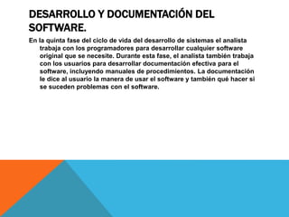 DESARROLLO Y DOCUMENTACIÓN DEL
SOFTWARE.
En la quinta fase del ciclo de vida del desarrollo de sistemas el analista
trabaja con los programadores para desarrollar cualquier software
original que se necesite. Durante esta fase, el analista también trabaja
con los usuarios para desarrollar documentación efectiva para el
software, incluyendo manuales de procedimientos. La documentación
le dice al usuario la manera de usar el software y también qué hacer si
se suceden problemas con el software.
 