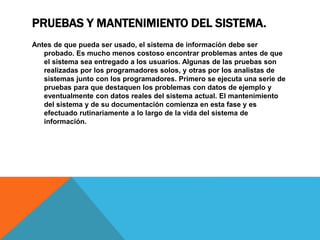 PRUEBAS Y MANTENIMIENTO DEL SISTEMA.
Antes de que pueda ser usado, el sistema de información debe ser
probado. Es mucho menos costoso encontrar problemas antes de que
el sistema sea entregado a los usuarios. Algunas de las pruebas son
realizadas por los programadores solos, y otras por los analistas de
sistemas junto con los programadores. Primero se ejecuta una serie de
pruebas para que destaquen los problemas con datos de ejemplo y
eventualmente con datos reales del sistema actual. El mantenimiento
del sistema y de su documentación comienza en esta fase y es
efectuado rutinariamente a lo largo de la vida del sistema de
información.
 