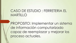 CASO DE ESTUDIO : FERRETERIA EL
MARTILLO
PROPOSITO: Implementar un sistema
de información computarizado
capaz de reemplazar y mejorar los
proceso actuales.

 