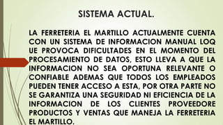 SISTEMA ACTUAL.
LA FERRETERIA EL MARTILLO ACTUALMENTE CUENTA
CON UN SISTEMA DE INFORMACION MANUAL LOQ
UE PROVOCA DIFICULTADES EN EL MOMENTO DEL
PROCESAMIENTO DE DATOS, ESTO LLEVA A QUE LA
INFORMACION NO SEA OPORTUNA RELEVANTE O
CONFIABLE ADEMAS QUE TODOS LOS EMPLEADOS
PUEDEN TENER ACCESO A ESTA, POR OTRA PARTE NO
SE GARANTIZA UNA SEGURIDAD NI EFICIENCIA DE LA
INFORMACION DE LOS CLIENTES PROVEEDORE
PRODUCTOS Y VENTAS QUE MANEJA LA FERRETERIA
EL MARTILLO.

 