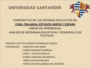 UNIVERSIDAD SANTANDER
1



         COMPARATIVO DE LOS SISTEMAS EDUCATIVOS DE:
           CUBA, FINLANDIA, ESTADOS UNIDOS Y ESPAÑA
                       UNIDAD DE APRENDIZAJE:
      ANÁLISIS DE SISTEMNAS EDUCATIVOS Y DESARROLLO DE
                            POLÍTICAS


    MAESTRO: DOCTOR GILBERTO RODRÍGUEZ GARCÍA
    NTEGRANTES:   CAMACHO LUNA SONIA
                  GÓMEZ GONZÁLEZ GABRIELA
                  LÓPEZ Y TAYLOR SARALYN
                  OLMEDO SÁNCHEZ ANA BERTHA
                  PÉREZ SANTANA BELINDA
                  PÉREZ SANTANA SABRINA DEL ROSARIO
 